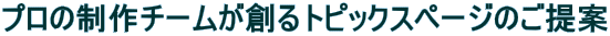 プロの制作チームが創るトピックスページのご提案